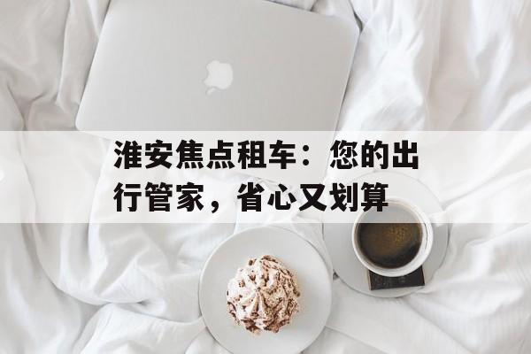 淮安焦点租车：您的出行管家，省心又划算-第1张图片-