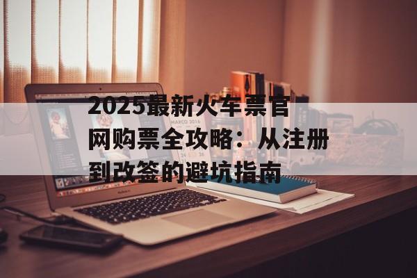 2025最新火车票官网购票全攻略：从注册到改签的避坑指南-第1张图片-