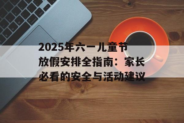 2025年六一儿童节放假安排全指南:家长必看的安全与活动建议-第1张图片- 2025年六一儿童节放假安排全指南:家长必看的安全与活动建议-第1张图片-