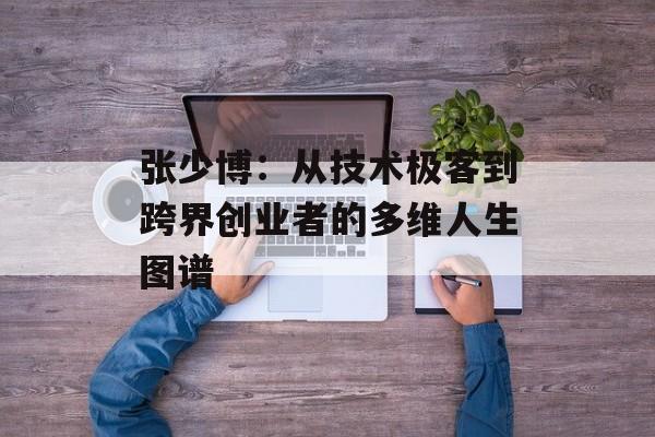 张少博：从技术极客到跨界创业者的多维人生图谱-第1张图片-
