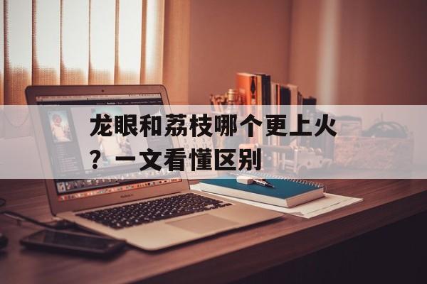 龙眼和荔枝哪个更上火？一文看懂区别-第1张图片-
