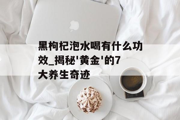 黑枸杞泡水喝有什么功效_揭秘'黄金'的7大养生奇迹-第1张图片-