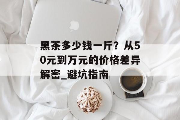 黑茶多少钱一斤？从50元到万元的价格差异解密_避坑指南-第1张图片-
