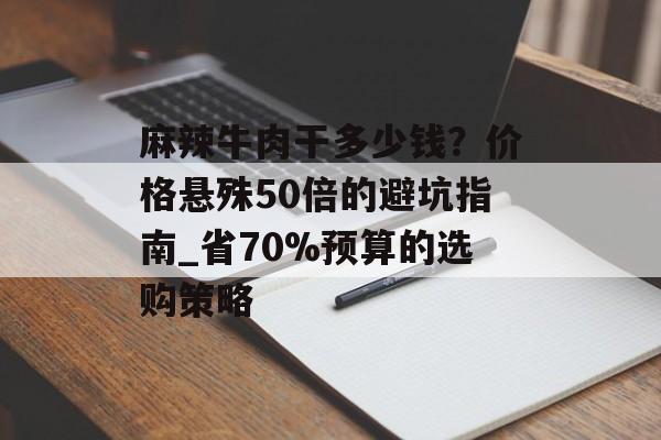 麻辣牛肉干多少钱？价格悬殊50倍的避坑指南_省70%预算的选购策略-第1张图片-