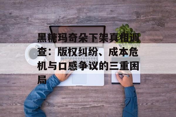 黑糖玛奇朵下架真相调查：版权纠纷、成本危机与口感争议的三重困局-第1张图片-