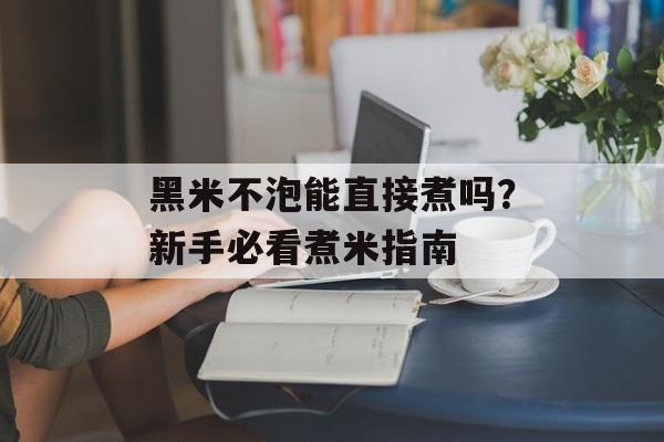 黑米不泡能直接煮吗？新手必看煮米指南-第1张图片-