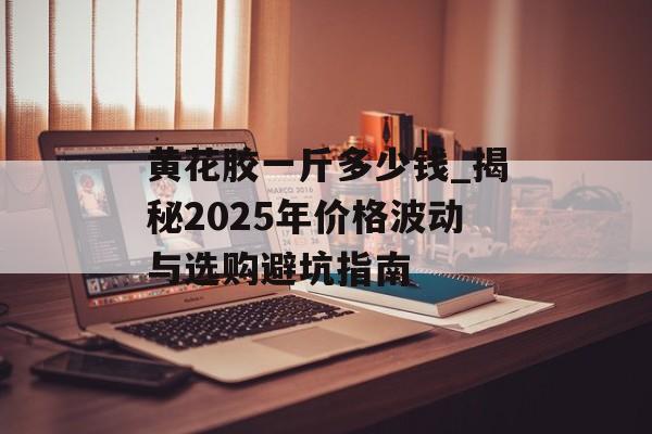 黄花胶一斤多少钱_揭秘2025年价格波动与选购避坑指南-第1张图片- 黄花胶一斤多少钱_揭秘2025年价格波动与选购避坑指南-第1张图片-
