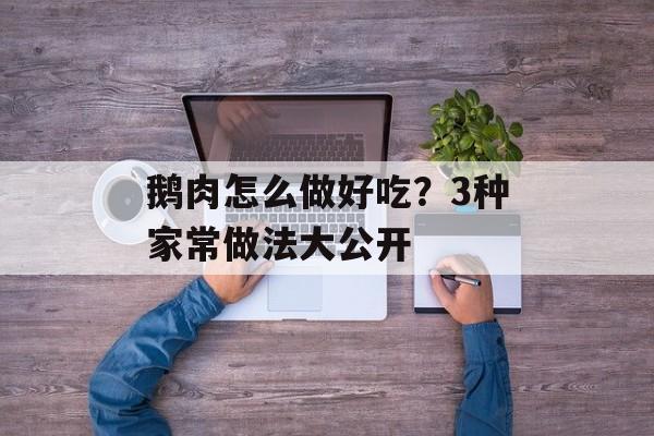 鹅肉怎么做好吃？3种家常做法大公开-第1张图片-