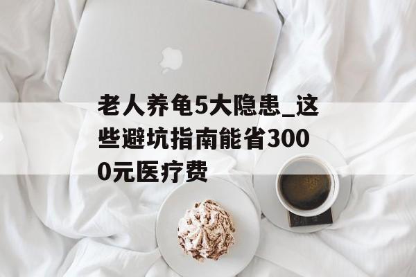 老人养龟5大隐患_这些避坑指南能省3000元医疗费-第1张图片-