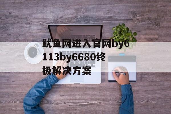 鱿鱼网进入官网by6113by6680终极解决方案-第1张图片-