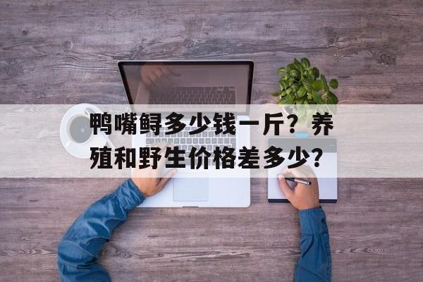 鸭嘴鲟多少钱一斤？养殖和野生价格差多少？-第1张图片-