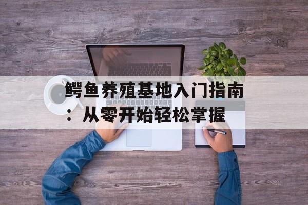 鳄鱼养殖基地入门指南：从零开始轻松掌握-第1张图片-