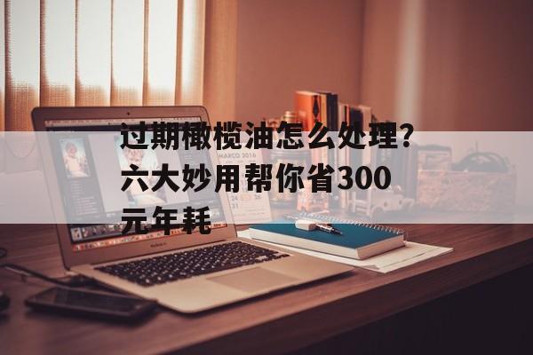 过期橄榄油怎么处理？六大妙用帮你省300元年耗-第1张图片-