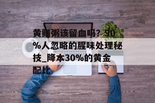 黄鳝粥该留血吗？90%人忽略的腥味处理秘技_降本30%的黄金配比-第1张图片-