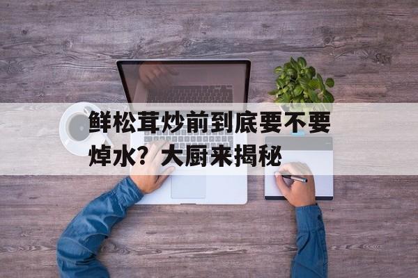 鲜松茸炒前到底要不要焯水?大厨来揭秘-第1张图片- 鲜松茸炒前到底要不要焯水?大厨来揭秘-第1张图片-