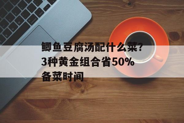 鲫鱼豆腐汤配什么菜？3种黄金组合省50%备菜时间-第1张图片-
