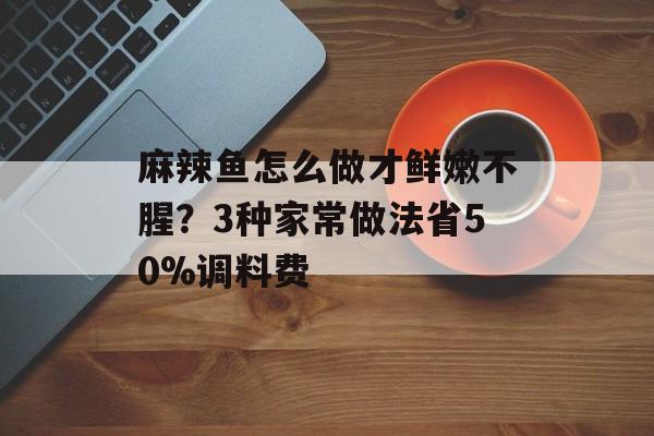 麻辣鱼怎么做才鲜嫩不腥？3种家常做法省50%调料费-第1张图片-
