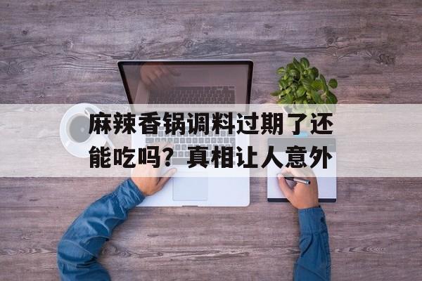 麻辣香锅调料过期了还能吃吗？真相让人意外-第1张图片-