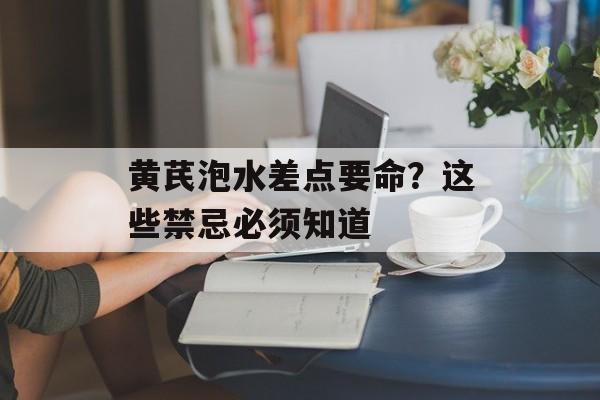 黄芪泡水差点要命？这些禁忌必须知道-第1张图片-