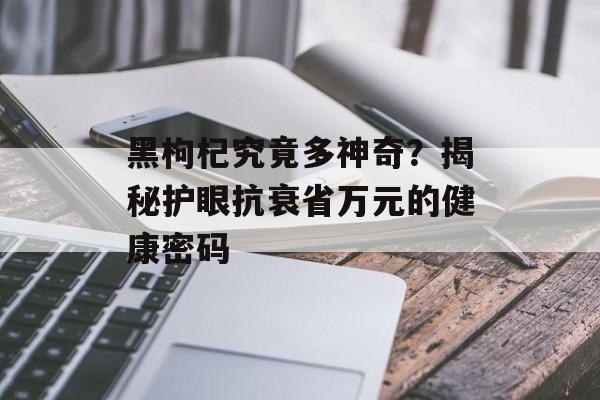 黑枸杞究竟多神奇？揭秘护眼抗衰省万元的健康密码-第1张图片-