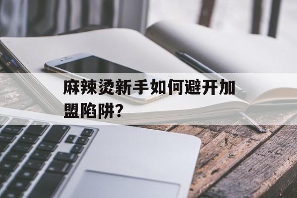 麻辣烫新手如何避开加盟陷阱？-第1张图片-