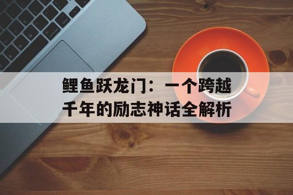 鲤鱼跃龙门：一个跨越千年的励志神话全解析-第1张图片-