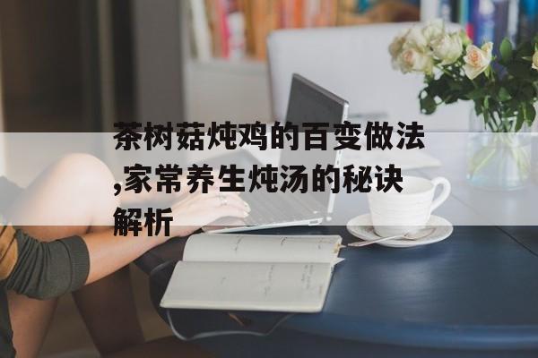 茶树菇炖鸡的百变做法,家常养生炖汤的秘诀解析-第1张图片-