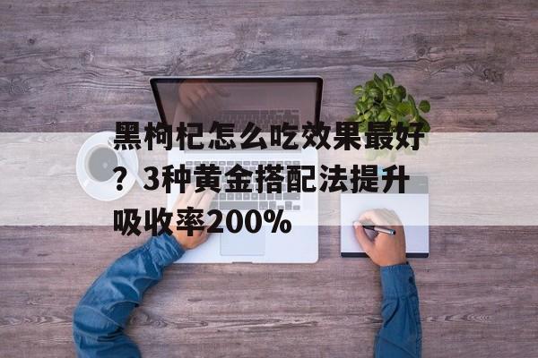 黑枸杞怎么吃效果最好?3种黄金搭配法提升吸收率200%-第1张图片- 黑枸杞怎么吃效果最好?3种黄金搭配法提升吸收率200%-第1张图片-