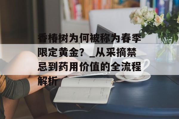 香椿树为何被称为春季限定黄金？_从采摘禁忌到药用价值的全流程解析-第1张图片-