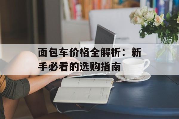 面包车价格全解析:新手必看的选购指南-第1张图片- 面包车价格全解析:新手必看的选购指南-第1张图片-