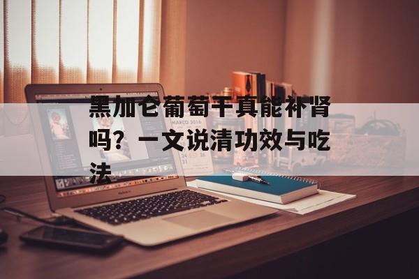黑加仑葡萄干真能补肾吗？一文说清功效与吃法-第1张图片-