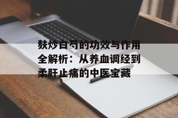 麸炒白芍的功效与作用全解析：从养血调经到柔肝止痛的中医宝藏-第1张图片-