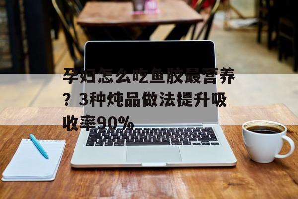 孕妇怎么吃鱼胶最营养？3种炖品做法提升吸收率90%-第1张图片-