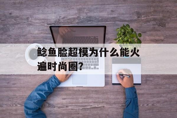 鲶鱼脸超模为什么能火遍时尚圈？-第1张图片-
