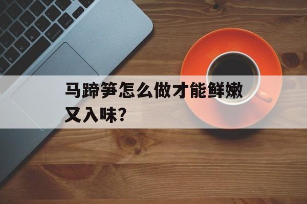 马蹄笋怎么做才能鲜嫩又入味？-第1张图片-