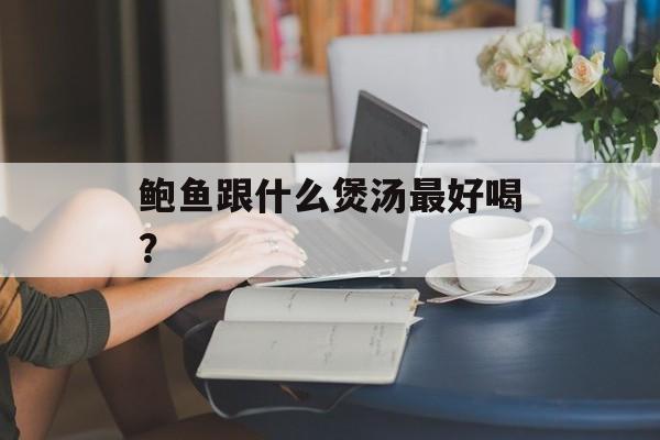 鲍鱼跟什么煲汤最好喝？-第1张图片-