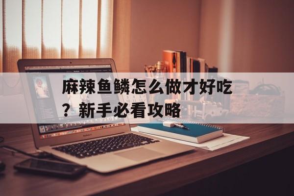 麻辣鱼鳞怎么做才好吃？新手必看攻略-第1张图片-