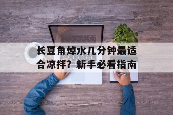 长豆角焯水几分钟最适合凉拌？新手必看指南-第1张图片-