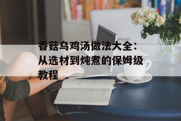 香菇乌鸡汤做法大全：从选材到炖煮的保姆级教程-第1张图片-