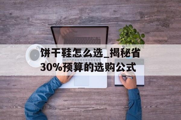 饼干鞋怎么选_揭秘省30%预算的选购公式-第1张图片-