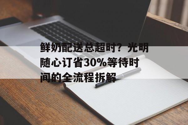 鲜奶配送总超时？光明随心订省30%等待时间的全流程拆解-第1张图片-