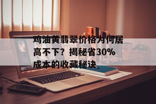 鸡油黄翡翠价格为何居高不下？揭秘省30%成本的收藏秘诀-第1张图片-