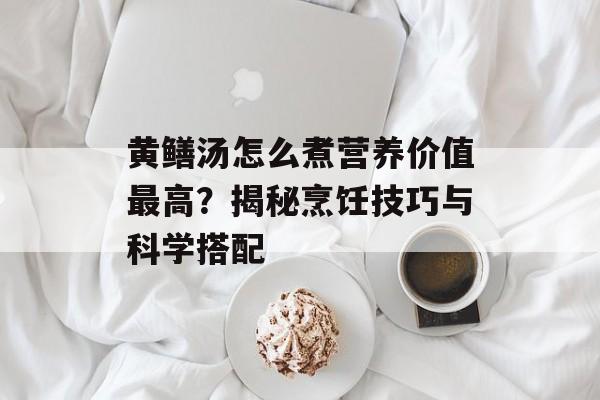 黄鳝汤怎么煮营养价值最高？揭秘烹饪技巧与科学搭配-第1张图片-