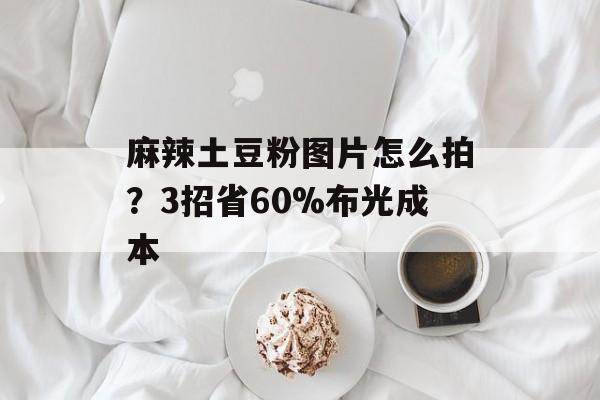 麻辣土豆粉图片怎么拍？3招省60%布光成本-第1张图片-