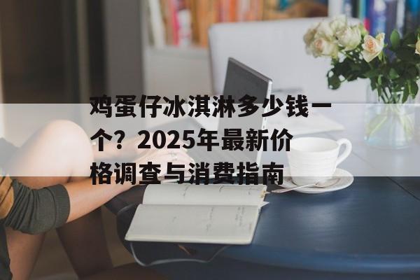 鸡蛋仔冰淇淋多少钱一个？2025年最新价格调查与消费指南-第1张图片-