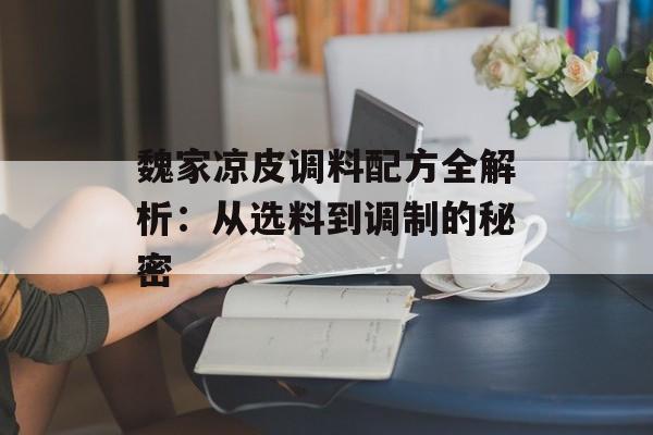魏家凉皮调料配方全解析：从选料到调制的秘密-第1张图片-