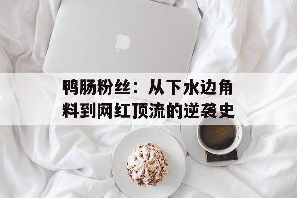 鸭肠粉丝：从下水边角料到网红顶流的逆袭史-第1张图片-