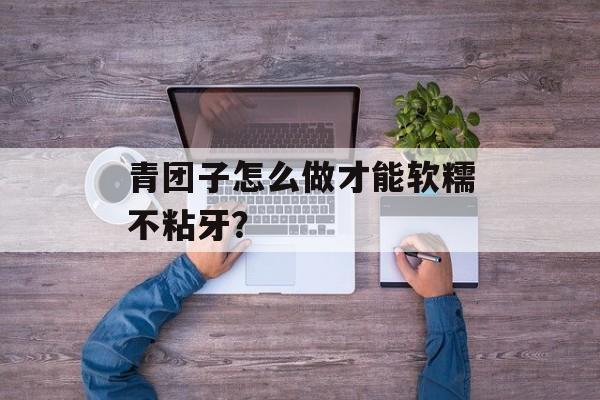青团子怎么做才能软糯不粘牙？-第1张图片-