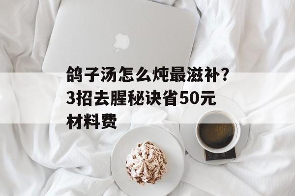 鸽子汤怎么炖最滋补？3招去腥秘诀省50元材料费-第1张图片-