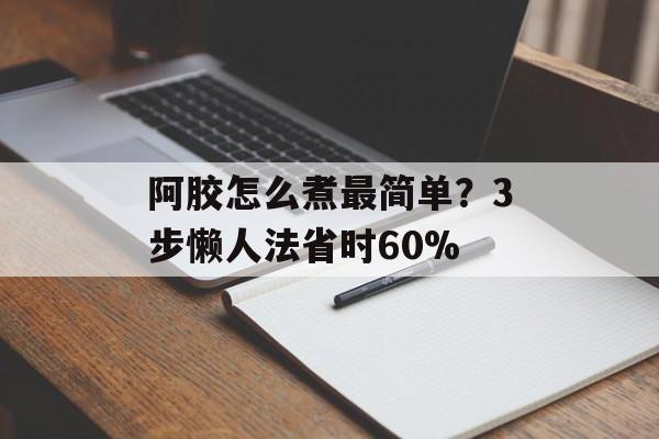 阿胶怎么煮最简单？3步懒人法省时60%-第1张图片-